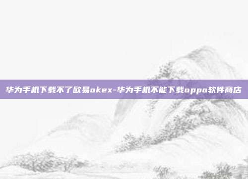 华为手机下载不了欧易okex-华为手机不能下载oppo软件商店