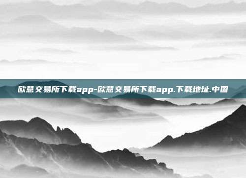 欧意交易所下载app-欧意交易所下载app.下载地址.中国