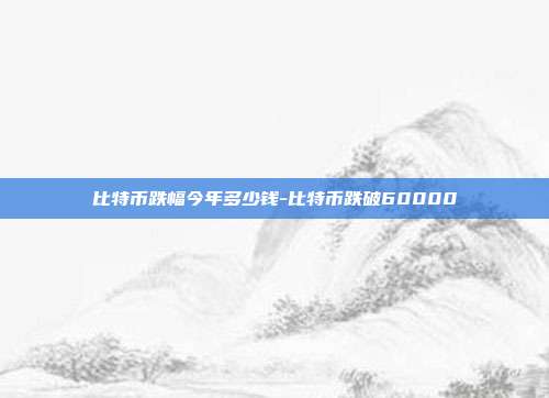 比特币跌幅今年多少钱-比特币跌破60000