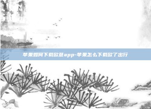 苹果如何下载欧意app-苹果怎么下载欧了出行