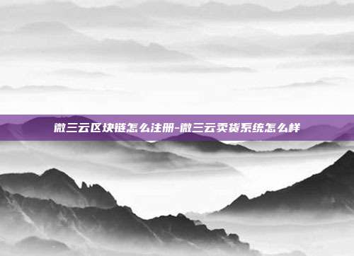 微三云区块链怎么注册-微三云卖货系统怎么样