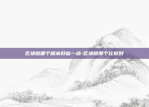 区块链哪个版本好些一点-区块链那个比较好