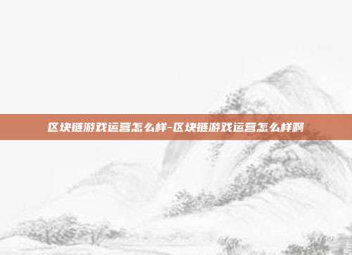 区块链游戏运营怎么样-区块链游戏运营怎么样啊