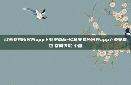 欧意交易所官方app下载安卓版-欧意交易所官方app下载安卓版.官网下载.中国