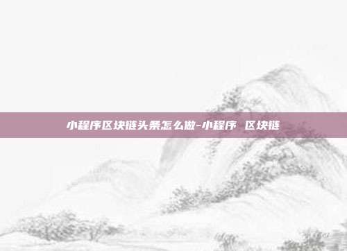 小程序区块链头条怎么做-小程序 区块链