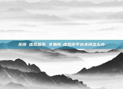 关闭 虚拟货币 交易所-虚拟币平台关闭怎么办