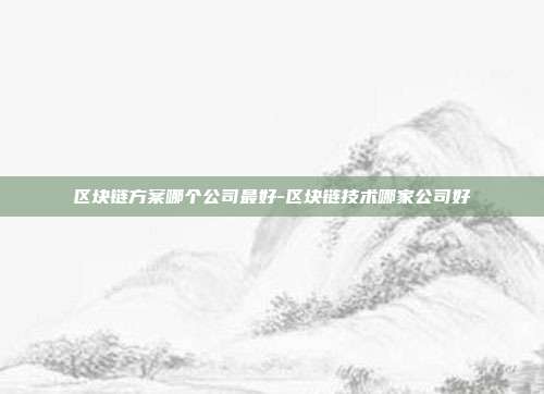 区块链方案哪个公司最好-区块链技术哪家公司好