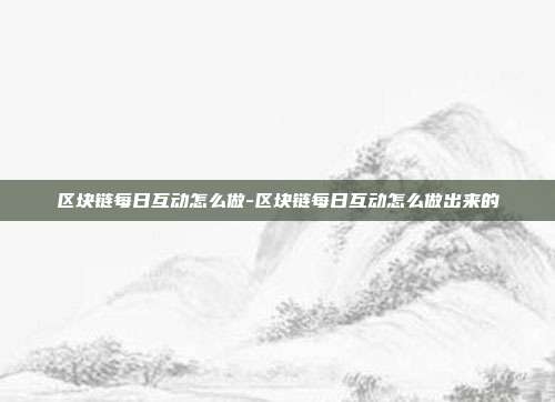 区块链每日互动怎么做-区块链每日互动怎么做出来的