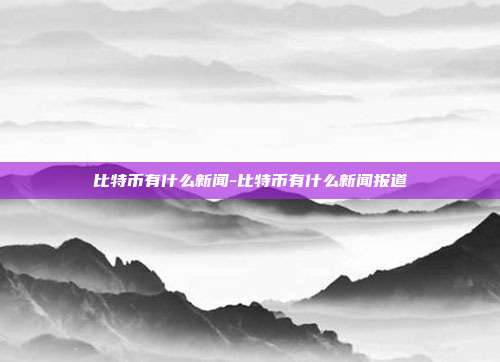 比特币有什么新闻-比特币有什么新闻报道