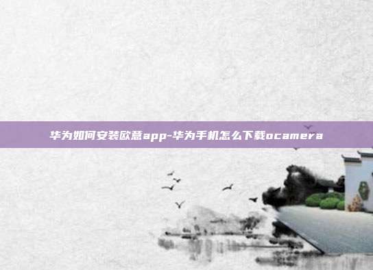 华为如何安装欧意app-华为手机怎么下载ocamera