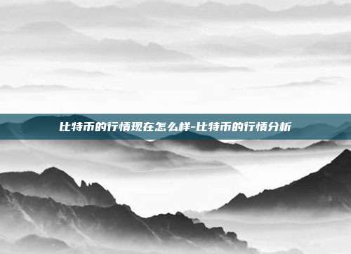 比特币的行情现在怎么样-比特币的行情分析