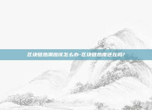 区块链热潮应该怎么办-区块链热度还在吗?