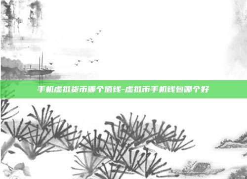 手机虚拟货币哪个值钱-虚拟币手机钱包哪个好