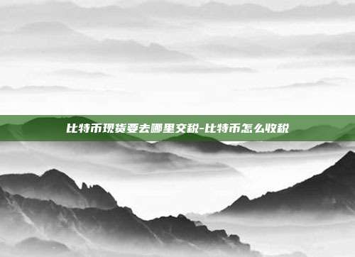 比特币现货要去哪里交税-比特币怎么收税