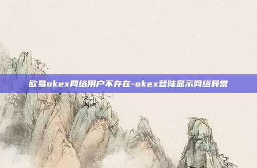 欧易okex网络用户不存在-okex登陆显示网络异常