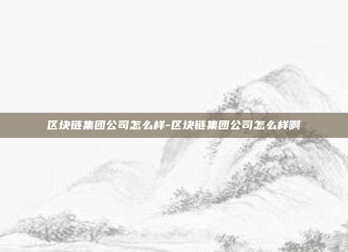 区块链集团公司怎么样-区块链集团公司怎么样啊