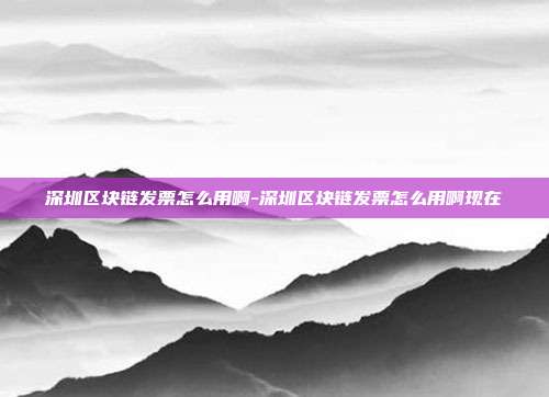 深圳区块链发票怎么用啊-深圳区块链发票怎么用啊现在