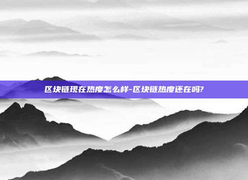 区块链现在热度怎么样-区块链热度还在吗?