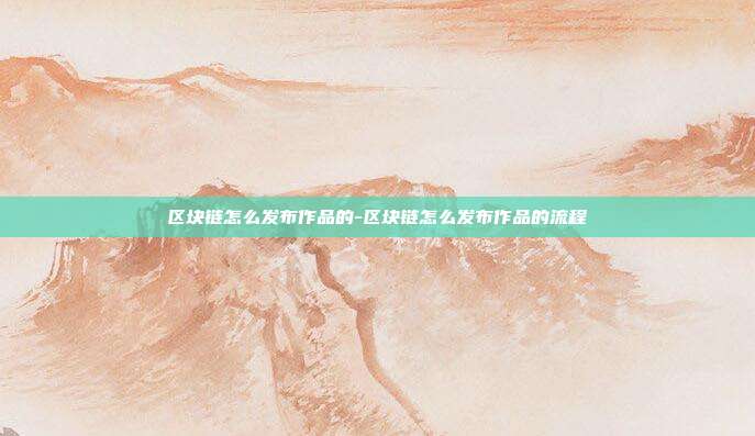 区块链怎么发布作品的-区块链怎么发布作品的流程