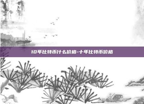 10年比特币什么价格-十年比特币价格