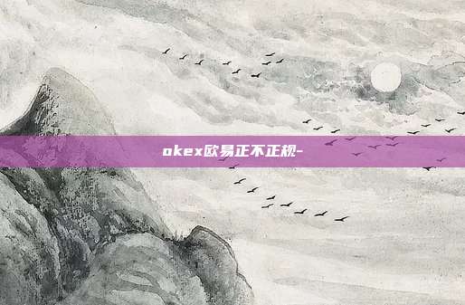 okex欧易正不正规-