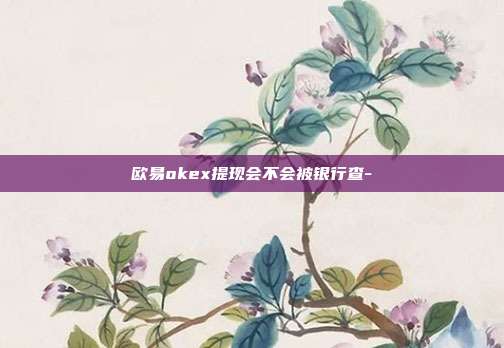 欧易okex提现会不会被银行查-