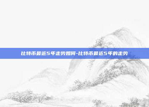 比特币最近5年走势如何-比特币最近5年的走势