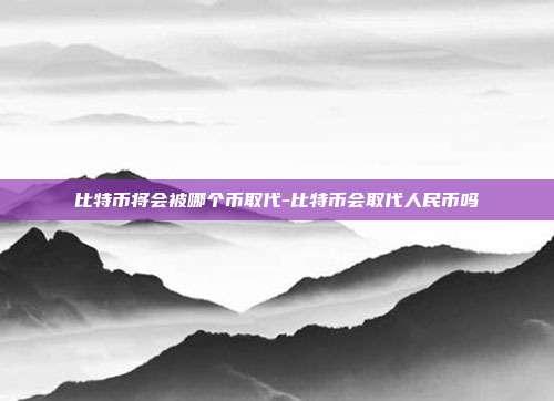 比特币将会被哪个币取代-比特币会取代人民币吗