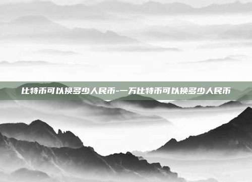 比特币可以换多少人民币-一万比特币可以换多少人民币