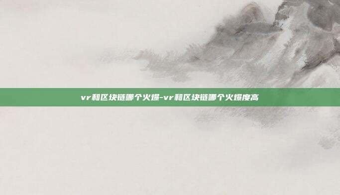 vr和区块链哪个火爆-vr和区块链哪个火爆度高