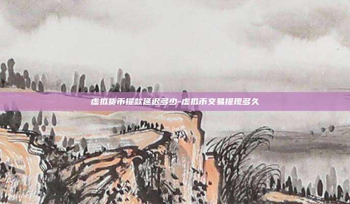 虚拟货币提款延迟多少-虚拟币交易提现多久