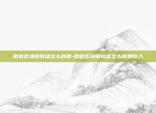 微信区块链收益怎么样算-微信区块链收益怎么样算收入