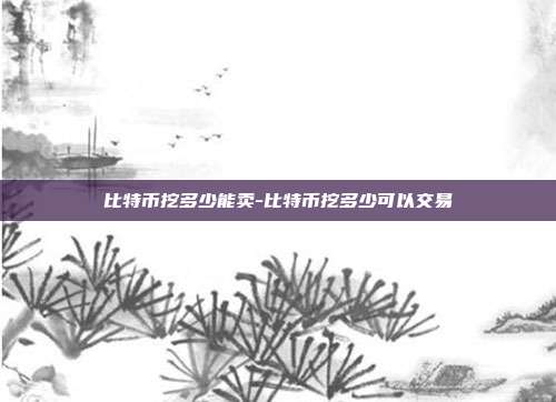 比特币挖多少能卖-比特币挖多少可以交易