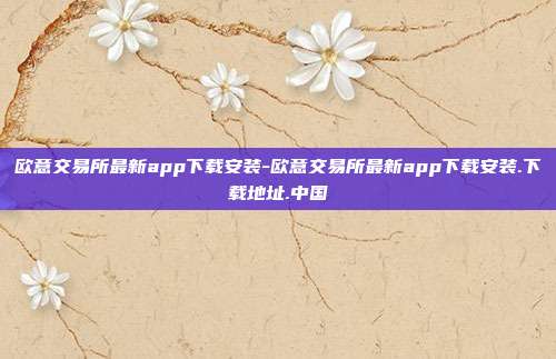 欧意交易所最新app下载安装-欧意交易所最新app下载安装.下载地址.中国