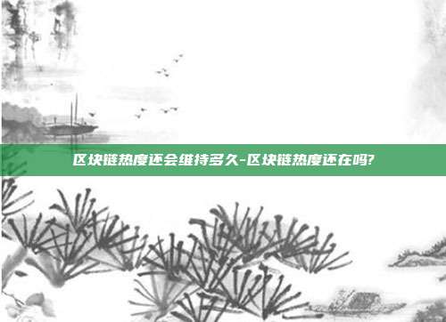 区块链热度还会维持多久-区块链热度还在吗?