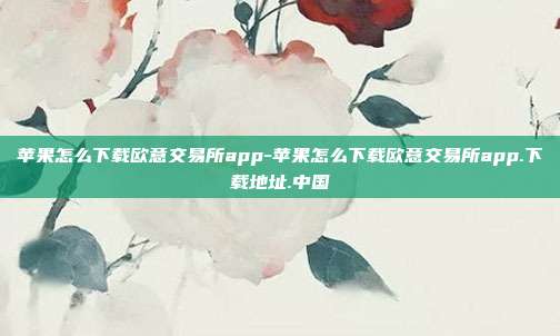 苹果怎么下载欧意交易所app-苹果怎么下载欧意交易所app.下载地址.中国