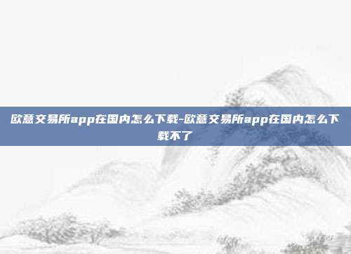 欧意交易所app在国内怎么下载-欧意交易所app在国内怎么下载不了