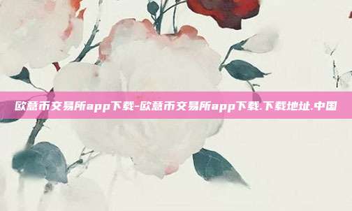 欧意币交易所app下载-欧意币交易所app下载.下载地址.中国